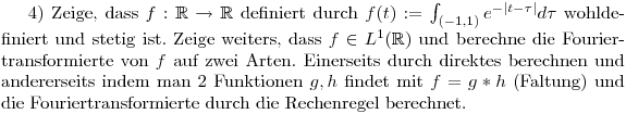 4) Zeige, dass $f:\mathbb{R}\to\mathbb{R}$ definiert durch $f(t):=\int_{(-1,1)}e^{-|t-\tau|} d\tau$ wohldefiniert und stetig ist. Zeige weiters, dass $f\in L^1(\mathbb{R})$ und berechne die Fouriertransformierte von $f$ auf zwei Arten. Einerseits durch direktes berechnen und andererseits indem man 2 Funktionen $g,h$ findet mit $f=g*h$ (Faltung) und die Fouriertransformierte durch die Rechenregel berechnet.